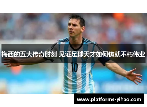 梅西的五大传奇时刻 见证足球天才如何铸就不朽伟业