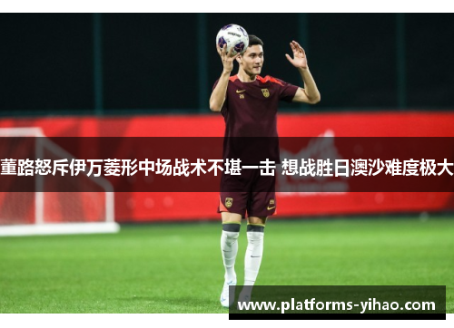 董路怒斥伊万菱形中场战术不堪一击 想战胜日澳沙难度极大